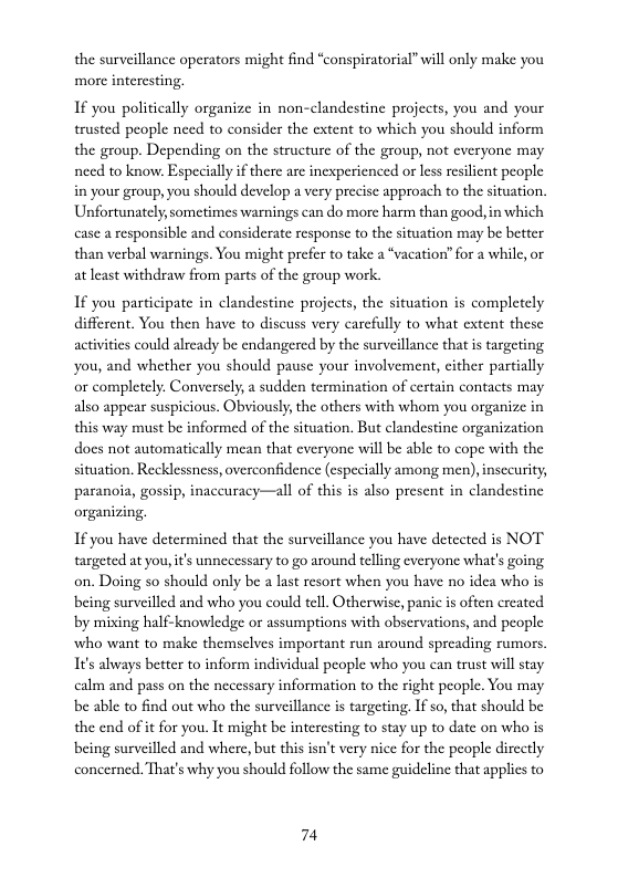 the surveillance operators might find “conspiratorial” will only make you more interesting.  If you politically organize in non-clandestine projects, you and your trusted people need to consider the extent to which you should inform the group. Depending on the structure of the group, not everyone may need to know. Especiallyif there are inexperienced or les resilient people in your group, you should develop a very precise approach to the situation. Unfortunately,sometimes warnings can do more harm than good, in which case a responsible and considerate response to the situation may be better than verbal warnings. You might prefer to take a “vacation” for a while, or at least withdraw from parts of the group work.  If you participate in clandestine projects, the situation is completely different. You then have to discuss very carcfully to what extent these activitics could already be endangered by the surveillance that is targeting. you, and whether you should pause your involvement, cither partially or completely. Conversely, a sudden termination of certain contacts may also appear suspicious. Obviously, the others with whom you organize in this way must be informed of the situation. But clandestine organization does not automatically mean that everyone wil be able to cope with the situation. Recklessness, overconfidence (especially among men) insecurity, paranoia, gossip, inaccuracy—all of this is also present in clandestine organizing.  1f you have determined that the surveillance you have detected is NOT targeted at you, it’s unnecessary to go around telling everyone what’s going on. Doing so should only be a lat resort when you have no idea who is being surveilled and who you could tell. Otherwise, panic is often created by mixing half-knowledge or assumptions with obscrvations, and people who want to make themselves important run around spreading rumors. It’s always better to inform individual people who you can trust will stay calm and pass on the necessary information to the right people. You may be able to find out who the surveillance is targeting, If so, that should be the end of it for you. It might be interesting to stay up to date on who is being surveilled and where, but this isn’t vry nice for the people directly concerned. That’s why you should follow the same guideline that applics to  74 